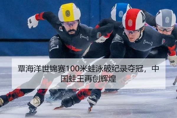 覃海洋世锦赛100米蛙泳破纪录夺冠，中国蛙王再创辉煌